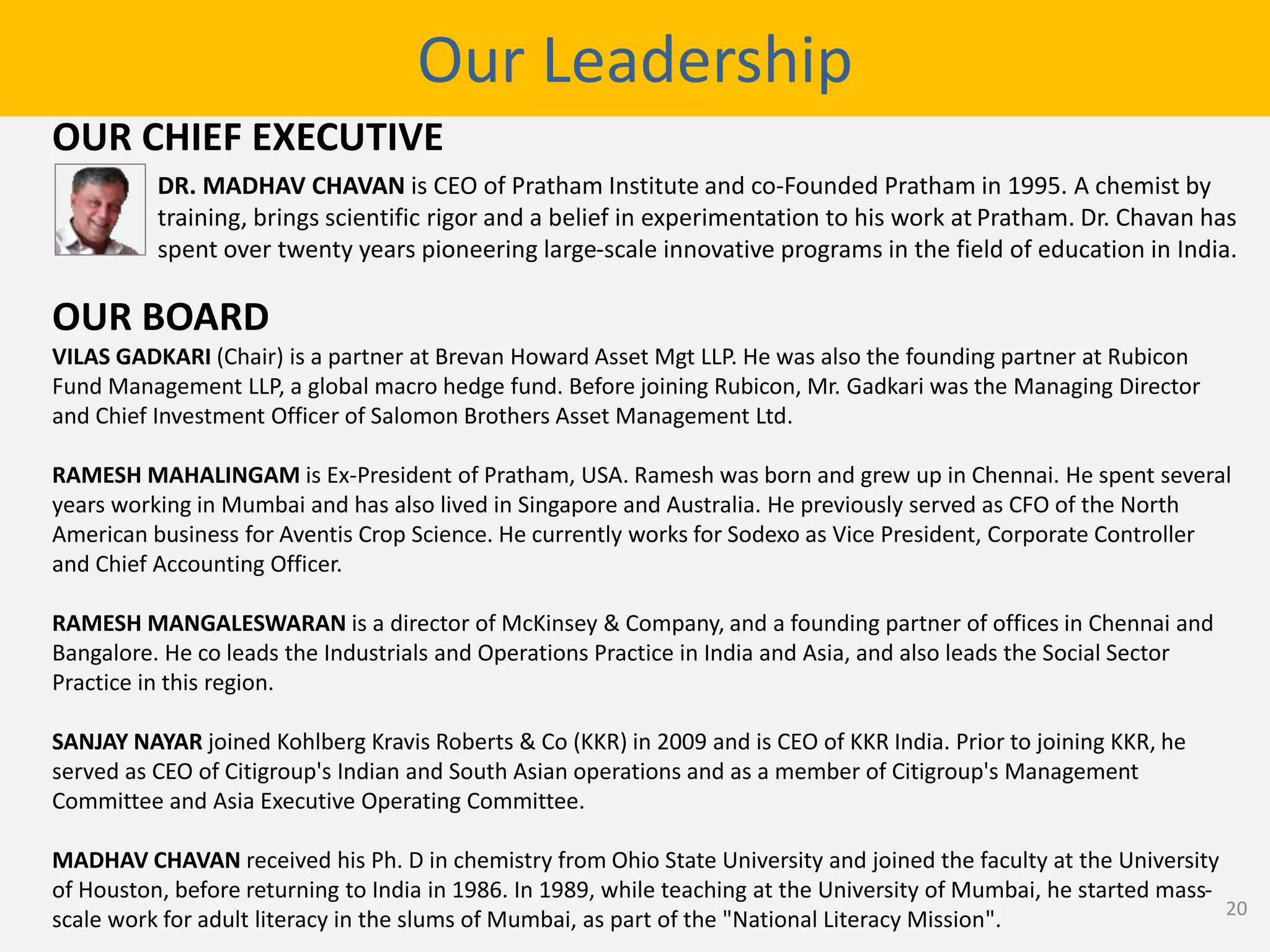 OUR CHIEF EXECUTIVE
OUR BOARD
VILAS GADKARI (Chair) is a partner at Brevan Howard Asset Mgt LLP. He was also the founding partner at Rubicon
Fund Management LLP, a global macro hedge fund. Before joining Rubicon, Mr. Gadkari was the Managing Director
and Chief Investment Officer of Salomon Brothers Asset Management Ltd.
RAMESH MAHALINGAM is Ex-President of Pratham, USA. Ramesh was born and grew up in Chennai. He spent several
years working in Mumbai and has also lived in Singapore and Australia. He previously served as CFO of the North
American business for Aventis Crop Science. He currently works for Sodexo as Vice President, Corporate Controller
and Chief Accounting Officer.
RAMESH MANGALESWARAN is a director of McKinsey & Company, and a founding partner of offices in Chennai and
Bangalore. He co leads the Industrials and Operations Practice in India and Asia, and also leads the Social Sector
Practice in this region.
SANJAY NAYAR joined Kohlberg Kravis Roberts & Co (KKR) in 2009 and is CEO of KKR India. Prior to joining KKR, he
served as CEO of Citigroup's Indian and South Asian operations and as a member of Citigroup's Management
Committee and Asia Executive Operating Committee.
MADHAV CHAVAN received his Ph. D in chemistry from Ohio State University and joined the faculty at the University
of Houston, before returning to India in 1986. In 1989, while teaching at the University of Mumbai, he started mass-
scale work for adult literacy in the slums of Mumbai, as part of the "National Literacy Mission".
Our Leadership
DR. MADHAV CHAVAN is CEO of Pratham Institute and co-Founded Pratham in 1995. A chemist by
training, brings scientific rigor and a belief in experimentation to his work at Pratham. Dr. Chavan has
spent over twenty years pioneering large-scale innovative programs in the field of education in India.
20
 