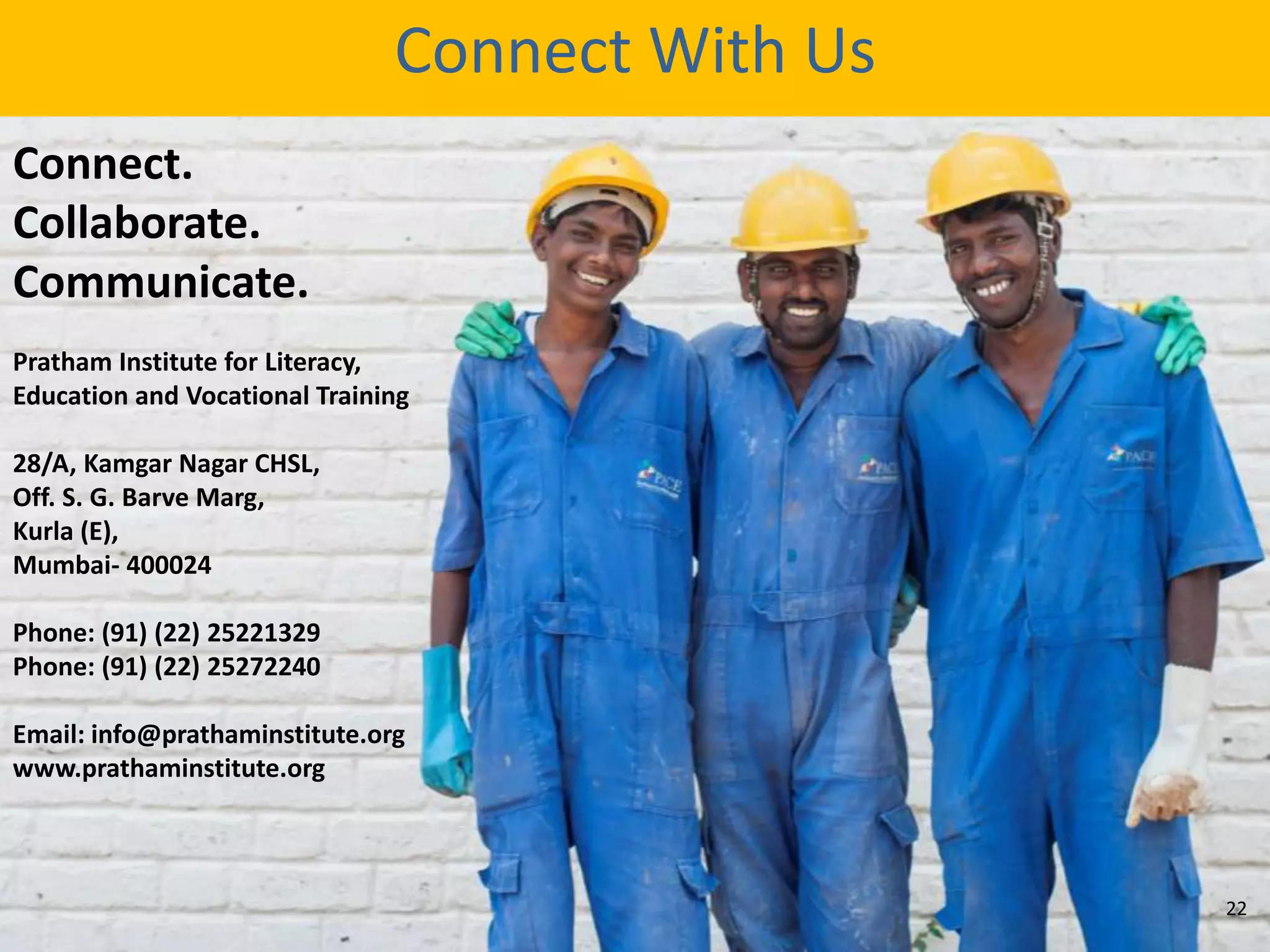 Connect.
Collaborate.
Communicate.
Pratham Institute for Literacy,
Education and Vocational Training
28/A, Kamgar Nagar CHSL,
Off. S. G. Barve Marg,
Kurla (E),
Mumbai- 400024
Phone: (91) (22) 25221329
Phone: (91) (22) 25272240
Email: info@prathaminstitute.org
www.prathaminstitute.org
Connect With Us
22
 