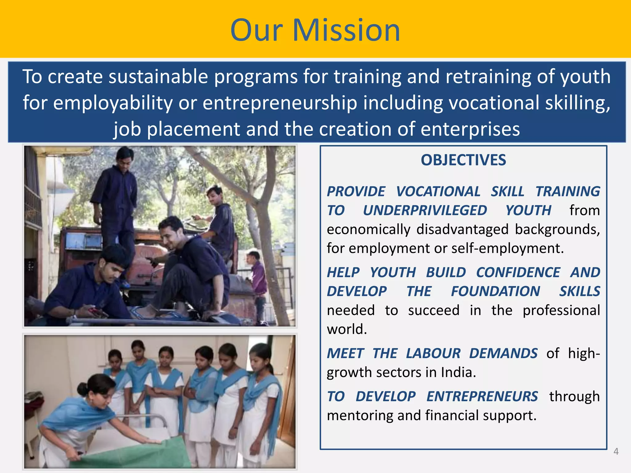 OBJECTIVES
PROVIDE VOCATIONAL SKILL TRAINING
TO UNDERPRIVILEGED YOUTH from
economically disadvantaged backgrounds,
for employment or self-employment.
HELP YOUTH BUILD CONFIDENCE AND
DEVELOP THE FOUNDATION SKILLS
needed to succeed in the professional
world.
MEET THE LABOUR DEMANDS of high-
growth sectors in India.
TO DEVELOP ENTREPRENEURS through
mentoring and financial support.
Our Mission
To create sustainable programs for training and retraining of youth
for employability or entrepreneurship including vocational skilling,
job placement and the creation of enterprises
4
 