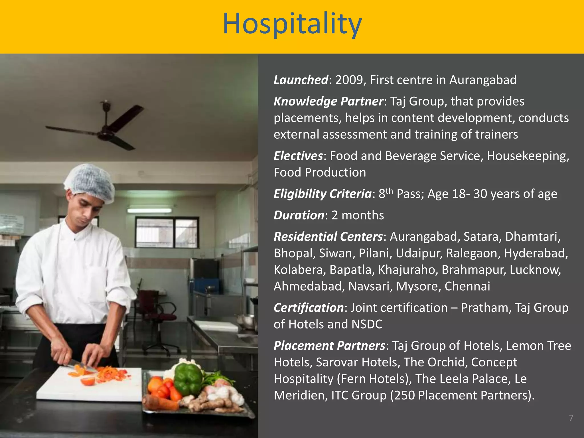 Hospitality
Launched: 2009, First centre in Aurangabad
Knowledge Partner: Taj Group, that provides
placements, helps in content development, conducts
external assessment and training of trainers
Electives: Food and Beverage Service, Housekeeping,
Food Production
Eligibility Criteria: 8th Pass; Age 18- 30 years of age
Duration: 2 months
Residential Centers: Aurangabad, Satara, Dhamtari,
Bhopal, Siwan, Pilani, Udaipur, Ralegaon, Hyderabad,
Kolabera, Bapatla, Khajuraho, Brahmapur, Lucknow,
Ahmedabad, Navsari, Mysore, Chennai
Certification: Joint certification – Pratham, Taj Group
of Hotels and NSDC
Placement Partners: Taj Group of Hotels, Lemon Tree
Hotels, Sarovar Hotels, The Orchid, Concept
Hospitality (Fern Hotels), The Leela Palace, Le
Meridien, ITC Group (250 Placement Partners).
7
 