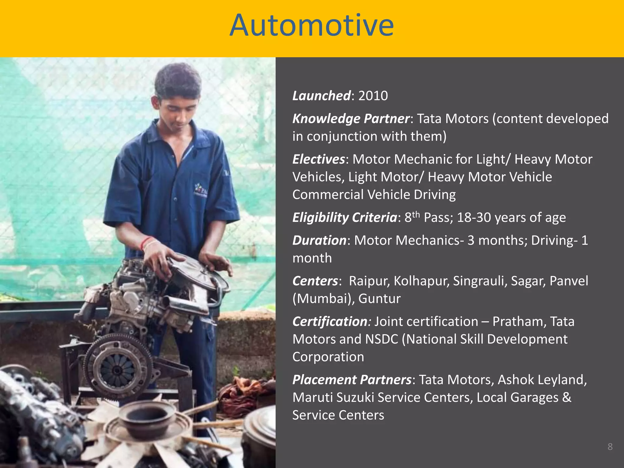 Automotive
Launched: 2010
Knowledge Partner: Tata Motors (content developed
in conjunction with them)
Electives: Motor Mechanic for Light/ Heavy Motor
Vehicles, Light Motor/ Heavy Motor Vehicle
Commercial Vehicle Driving
Eligibility Criteria: 8th Pass; 18-30 years of age
Duration: Motor Mechanics- 3 months; Driving- 1
month
Centers: Raipur, Kolhapur, Singrauli, Sagar, Panvel
(Mumbai), Guntur
Certification: Joint certification – Pratham, Tata
Motors and NSDC (National Skill Development
Corporation
Placement Partners: Tata Motors, Ashok Leyland,
Maruti Suzuki Service Centers, Local Garages &
Service Centers
8
 