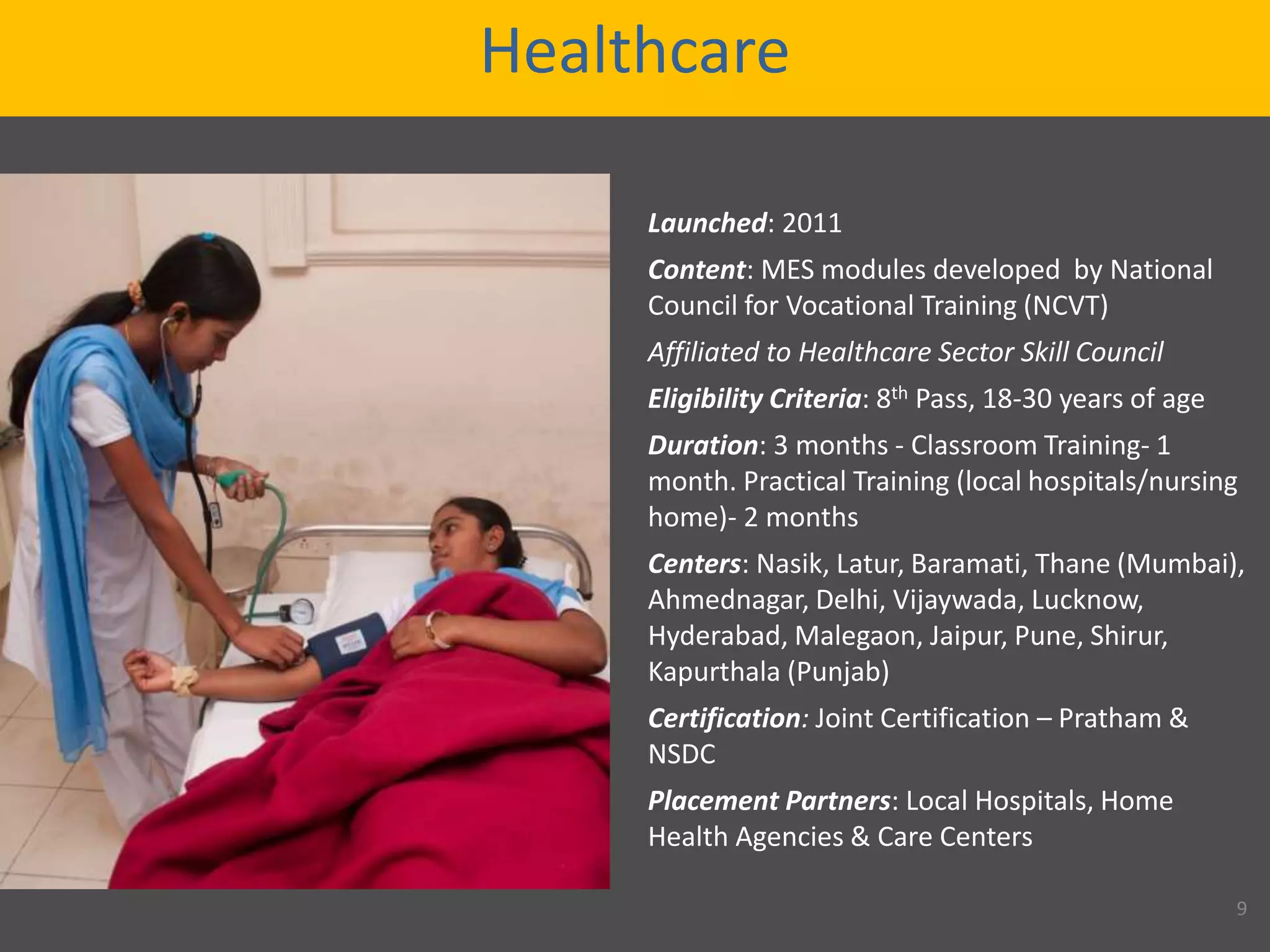Healthcare
Launched: 2011
Content: MES modules developed by National
Council for Vocational Training (NCVT)
Affiliated to Healthcare Sector Skill Council
Eligibility Criteria: 8th Pass, 18-30 years of age
Duration: 3 months - Classroom Training- 1
month. Practical Training (local hospitals/nursing
home)- 2 months
Centers: Nasik, Latur, Baramati, Thane (Mumbai),
Ahmednagar, Delhi, Vijaywada, Lucknow,
Hyderabad, Malegaon, Jaipur, Pune, Shirur,
Kapurthala (Punjab)
Certification: Joint Certification – Pratham &
NSDC
Placement Partners: Local Hospitals, Home
Health Agencies & Care Centers
9
 