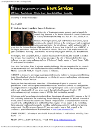 University News Services - The University of Iowa
file:///Users/Shameika/Desktop/University%20News%20Services%20-%20The%20University%20of%20Iowa.html[10/2/15, 5:03:44 PM]
University of Iowa News Release
 
Dec. 14, 2006
UI Students Garner Awards At Research Conference
Two University of Iowa undergraduate students received awards for
research they presented at the Annual Biomedical Research Conference
for Minority Students (ABRCMS), held Nov. 8-11 in Anaheim, Calif.
Shameika Wilmington (photo, left) and Wanakee Carr (photo, right)
were among the students honored at the conference, which is organized
by the American Society for Microbiology (ASM) and supported by a
grant from the National Institute of General Medical Sciences. Now in its sixth year, ABRCMS is
the largest professional conference for biomedical students. More than 2,500 people attended this
year's conference, including 1,633 students, 421 faculty and program directors, and 418 exhibitors.
Wilmington, from Davenport, Iowa, is a senior majoring in biochemistry. Her research focused on
how proteins (known as LEM) in the nuclear envelope of the cells of Drosophila fruit flies can
influence gene expression and cause defects. Wilmington's faculty mentor is Pamela Geyer, Ph.D.,
UI professor of biochemistry.
Carr, from Des Moines, Iowa, is a junior majoring in biology. She was recognized for her research
on the effectiveness of a new electrochemical water disinfection system. Carr's faculty mentor is
Martine Dunnwald, Ph.D., UI research scientist in pediatrics.
ABRCMS is designed to encourage underrepresented minority students to pursue advanced training
in the biomedical and behavioral sciences and provide faculty mentors and advisors with resources
for facilitating students' success.
During the four-day conference, more than 1,100 students participated in poster and oral
presentations in nine sub-disciplines in the biomedical and behavioral sciences. All undergraduate
student presentations were judged, and those receiving the highest scores in each scientific discipline
and in each educational level were given awards during the final banquet. A total of 120
undergraduates received monetary awards of $250 for their outstanding research.
Wilmington and Carr are both scholars in the Iowa Biosciences Advantage (IBA) program at the UI.
IBA, funded by an Initiative for Maximizing Student Diversity grant from the National Institutes of
Health, aims to enhance the academic and research competitiveness of underrepresented minority
students at the undergraduate level and facilitate their progress toward careers in the biomedical,
behavioral, and biophysical sciences by providing a challenging, supportive and diverse learning
environment. Nine IBA scholars from the UI were accepted to present their research at the
conference. More information on IBA is available at http://www.uiowa.edu/iba/.
STORY SOURCE: University of Iowa Health Science Relations, 5139 Westlawn, Iowa City, Iowa
52242-1178
MEDIA CONTACT: David Pedersen, 319-335-8032, david-pedersen@uiowa.edu.
Search UNS... go
 