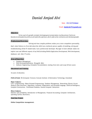 Danial Amjad Alvi
Mob: +92 3137210664
Email: danial.alvi7@gmail.com
Objective:
To be a part of a growth oriented challengingenvironmentwhere my Educational,Technical,
Analytical and Leadership skillsareutilized to the optimum, which adds to the institution and individual growth.
ProfessionalOverview:
Solving real time complex problems makes you a more competitive personality,
that’s what I believe in. If we talk about the skills Iam a technical person capable of installing, solving and
troubleshooting all the IT related tasks. I am a professional developer. My eager to learn attitude makes me
explore new and different aspects of my field including Mobile Application Development, Web development,
databases and other IT works.
Area ofExpertise:
• Database Management
• Web Development(Node.js, Mongodb, SQL)
• Software Engineering (Complete Documentation starting from intro and scope till test cases)
Educational and Training:
16 years of education.
Field of Study: BS (Computer Science), Comsats Institute of Information Technology, Islamabad
Major Subjects:
C/C++ programming, Object Oriented Programming, Database Management, Networking, Electric Circuit
Analysis, Data Structures, Algorithms, Computer Organization and Assembly language, Artificial Intelligence,
Compiler Construction, Distributed Database, Human Computer Interaction.
Minor Subjects:
Statistics and probability, Introduction to Management, Financial Accounting, Computer Architecture,
operating System, Electronics.
Final Year Project:
Online Competition management:
 