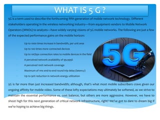 WHAT IS 5 G ?
5G is a term used to describe the forthcoming fifth generation of mobile network technology. Different
stakeholders operating in the wireless networking industry—from equipment vendors to Mobile Network
Operators (MNOs) to analysts—have widely varying visions of 5G mobile networks. The following are just a few
of the expected performance gains on the mobile horizon:
• Up to 1000 times increase in bandwidth, per unit area
• Up to 100 times more connected devices
• Up to 10Gbps connection rates to mobile devices in the field
• A perceived network availability of 99.999%
• A perceived 100% network coverage
• Maximum of 1ms end-to-end round trip delay (latency)
• Up to 90% reduction in network energy utilization
5G is far more than just increased bandwidth; although, that’s what most mobile subscribers crave given our
ongoing affinity for mobile video. Some of these lofty expectations may ultimately be softened, as we strive to
maintain the essential performance vs. cost balance, but others are more aggressive. However, we have to
shoot high for this next generation of critical network infrastructure, right? We’ve got to dare to dream big if
we’re hoping to achieve big things.
 