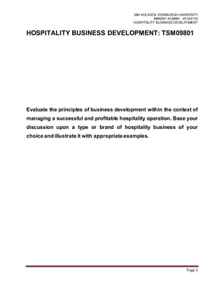 IAM KOLKATA/ EDINBURGH UNIVERSITY
MANISH KUMAR- 40184135
HOSPITALITY BUSINESS DEVELPOMENT
Page 1
HOSPITALITY BUSINESS DEVELOPMENT: TSM09801
Evaluate the principles of business development within the context of
managing a successful and profitable hospitality operation. Base your
discussion upon a type or brand of hospitality business of your
choice and illustrate it with appropriate examples.
 