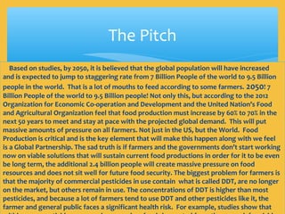 The Pitch
Based on studies, by 2050, it is believed that the global population will have increased
and is expected to jump to staggering rate from 7 Billion People of the world to 9.5 Billion
people in the world. That is a lot of mouths to feed according to some farmers. 2050! 7
Billion People of the world to 9.5 Billion people! Not only this, but according to the 2012
Organization for Economic Co-operation and Development and the United Nation’s Food
and Agricultural Organization feel that food production must increase by 60% to 70% in the
next 50 years to meet and stay at pace with the projected global demand. This will put
massive amounts of pressure on all farmers. Not just in the US, but the World. Food
Production is critical and is the key element that will make this happen along with we feel
is a Global Partnership. The sad truth is if farmers and the governments don’t start working
now on viable solutions that will sustain current food productions in order for it to be even
be long term, the additional 2.4 billion people will create massive pressure on food
resources and does not sit well for future food security. The biggest problem for farmers is
that the majority of commercial pesticides in use contain what is called DDT, are no longer
on the market, but others remain in use. The concentrations of DDT is higher than most
pesticides, and because a lot of farmers tend to use DDT and other pesticides like it, the
farmer and general public faces a significant health risk. For example, studies show that
 