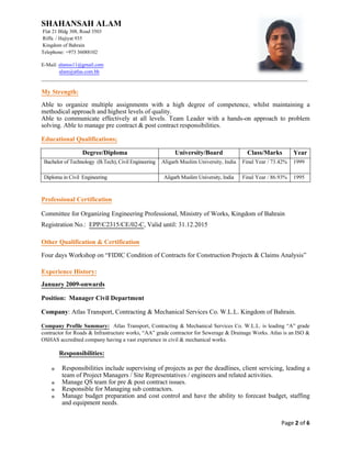SHAHANSAH ALAM
Flat 21 Bldg 308, Road 3503
Riffa / Hajiyat 935
Kingdom of Bahrain
Telephone: +973 36088102
E-Mail: alamss11@gmail.com
alam@atlas.com.bh
_________________________________________________________________________________________________________
Page 2 of 6
My Strength:
Able to organize multiple assignments with a high degree of competence, whilst maintaining a
methodical approach and highest levels of quality.
Able to communicate effectively at all levels. Team Leader with a hands-on approach to problem
solving. Able to manage pre contract & post contract responsibilities.
Educational Qualifications;
Degree/Diploma University/Board Class/Marks Year
Bachelor of Technology (B.Tech), Civil Engineering Aligarh Muslim University, India Final Year / 73.42% 1999
Diploma in Civil Engineering Aligarh Muslim University, India Final Year / 86.93% 1995
Professional Affiliations and Memberships
Professional Certification
Committee for Organizing Engineering Professional, Ministry of Works, Kingdom of Bahrain
Registration No.: EPP/C2315/CE/02-C, Valid until: 31.12.2015
Other Qualification & Certification
Four days Workshop on “FIDIC Condition of Contracts for Construction Projects & Claims Analysis”
Experience History:
January 2009-onwards
Position: Manager Civil Department
Company: Atlas Transport, Contracting & Mechanical Services Co. W.L.L. Kingdom of Bahrain.
Company Profile Summary: Atlas Transport, Contracting & Mechanical Services Co. W.L.L. is leading “A” grade
contractor for Roads & Infrastructure works, “AA” grade contractor for Sewerage & Drainage Works. Atlas is an ISO &
OSHAS accredited company having a vast experience in civil & mechanical works.
Responsibilities:
o Responsibilities include supervising of projects as per the deadlines, client servicing, leading a
team of Project Managers / Site Representatives / engineers and related activities.
o Manage QS team for pre & post contract issues.
o Responsible for Managing sub contractors.
o Manage budget preparation and cost control and have the ability to forecast budget, staffing
and equipment needs.
 