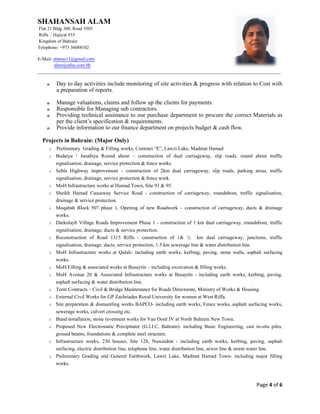 SHAHANSAH ALAM
Flat 21 Bldg 308, Road 3503
Riffa / Hajiyat 935
Kingdom of Bahrain
Telephone: +973 36088102
E-Mail: alamss11@gmail.com
alam@atlas.com.bh
_________________________________________________________________________________________________________
Page 4 of 6
o Day to day activities include monitoring of site activities & progress with relation to Cost with
a preparation of reports.
o Manage valuations, claims and follow up the clients for payments.
o Responsible for Managing sub contractors.
o Providing technical assistance to our purchase department to procure the correct Materials as
per the client’s specification & requirements.
o Provide information to our finance department on projects budget & cash flow.
Projects in Bahrain: (Major Only)
o Preliminary Grading & Filling works, Contract “E”, Lawzi Lake, Madinat Hamad
o Budaiya / Janabiya Round about – construction of dual carriageway, slip roads, round about traffic
signalisation, drainage, service protection & fence works.
o Sehla Highway improvement – construction of 2km dual carriageway, slip roads, parking areas, traffic
signalisation, drainage, service protection & fence work.
o MoH Infrastructure works at Hamad Town, Site 93 & 95.
o Sheikh Hamad Causeway Service Road - construction of carriageway, roundabout, traffic signalisation,
drainage & service protection.
o Moqabah Block 507 phase 1, Opening of new Roadwork – construction of carriageway, ducts & drainage
works.
o Darkulayb Village Roads Improvement Phase 1 - construction of 1 km dual carriageway, roundabout, traffic
signalisation, drainage, ducts & service protection.
o Reconstruction of Road 1315 Riffa - construction of 1& ½ km dual carriageway, junctions, traffic
signalisation, drainage, ducts, service protection, 1.5 km sewerage line & water distribution line.
o MoH Infrastructure works at Qalali- including earth works, kerbing, paving, stone walls, asphalt surfacing
works.
o MoH Filling & associated works at Busaytin – including excavation & filling works.
o MoH Avenue 20 & Associated Infrastructure works at Busaytin - including earth works, kerbing, paving,
asphalt surfacing & water distribution line.
o Term Contracts – Civil & Bridge Maintenance for Roads Directorate, Ministry of Works & Housing.
o External Civil Works for GP Zachriades Royal University for women at West Riffa.
o Site preparation & dismantling works BAPCO- including earth works, Fence works, asphalt surfacing works,
sewerage works, culvert crossing etc.
o Bund installation, stone revetment works for Van Oord JV at North Bahrain New Town.
o Proposed New Electrostatic Precipitator (G.I.I.C, Bahrain)- including Basic Engineering, cast in-situ piles,
ground beams, foundations & complete steel structure.
o Infrastructure works, 230 houses, Site 128, Nuwaidrat - including earth works, kerbing, paving, asphalt
surfacing, electric distribution line, telephone line, water distribution line, sewer line & storm water line.
o Preliminary Grading and General Earthwork, Lawzi Lake, Madinat Hamad Town- including major filling
works.
 