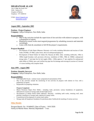 SHAHANSAH ALAM
Flat 21 Bldg 308, Road 3503
Riffa / Hajiyat 935
Kingdom of Bahrain
Telephone: +973 36088102
E-Mail: alamss11@gmail.com
alam@atlas.com.bh
_________________________________________________________________________________________________________
Page 5 of 6
August 2002 – September 2003
Position: Project Engineer
Company: Aditya Enterprises, New Delhi, India
Responsibilities:
o Day to day activities include the supervision of site activities with relation to progress, with
a preparation of reports.
o Required to ensure works meet targeted programmes by scheduling resources and materials
accordingly.
o Liaise with client & consultants to full fill the project’s requirements.
Projects Handled:
o Development of Lube Depot (Manesar, Haryana)- civil works including fabrication and erection of Lube
Tanks (3X20KL,1X 50KL), plate forms, above & underground piping etc.
o Development of Retail Outlets for Indian Oil, Haryana & Delhi, India- including earthworks, 100m to
1000m length boundary wall, pavement, driveway, installation of 20KL, 50KL & 1000KL underground
storage tanks, 3” steel pipe line for fuel supply (200m –1200m approx), 4” upvc pipeline for underground
cable (800m to 2500m), upvc and vitrified clay pipe line for drainage and sewerage & erection of 2-storied
x 4 rooms building with complete finish.
June 1999 – August 2002
Position: Quantity Surveyor
Company: Aditya Enterprises, New Delhi, India
Responsibilities
o Full responsible for pre - contract issues- preparation & presentation of bid.
o Day to day activities include the monitoring of site activities & progress with relation to Cost, with a
preparation of reports.
o Responsible for preparing valuations.
Projects Completed:
o Bharat Petroleum Depot (New Delhi) - including roads, pavement, various foundations of equipments,
fabrication & erection of storage tanks & flood light towers.
o Development of Jubilee Retail Outlet (Manesar, Haryana) - including earth works, retaining wall, stone
pitching, installation of storage tanks, pipeline & canopy works.
o Construction & Development of various retail outlets.
o Storage tanks & Equipment foundation for petroleum plant. Earthwork & trenching of various services
Other Details:
Passport Details: No.: H 8406823, Date of Expiry – 18/01/2020
Family & Marital Status: Married, Dependants – 3 nos.
 