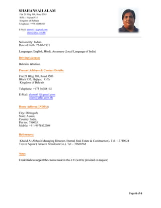 SHAHANSAH ALAM
Flat 21 Bldg 308, Road 3503
Riffa / Hajiyat 935
Kingdom of Bahrain
Telephone: +973 36088102
E-Mail: alamss11@gmail.com
alam@atlas.com.bh
_________________________________________________________________________________________________________
Page 6 of 6
Nationality: Indian
Date of Birth: 22-05-1971
Languages: English, Hindi, Assamese (Local Language of India)
Driving License:
Bahraini &Indian.
Present Address & Contact Details:
Flat 21 Bldg 308, Road 3503
Block 935, Hajiyat, Riffa
Kingdom of Bahrain
Telephone: +973 36088102
E-Mail: alamss11@gmail.com
alam@atlas.com.bh
Home Address (INDIA):
City: Dibrugarh
State: Assam
Country: India.
Pin no.: 786005
Mobile: +91- 9971832304
References:
Khalid Al Abbasi (Managing Director, Eternal Real Estate & Construction), Tel - 17740024
Trevor Squire (Tatweer Petroleum Co.), Tel – 39668568
Note:
Credentials to support the claims made in this CV (will be provided on request)
 