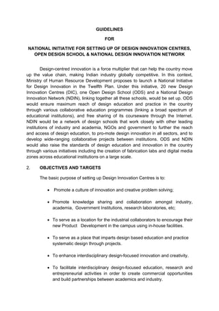 GUIDELINES
FOR
NATIONAL INITIATIVE FOR SETTING UP OF DESIGN INNOVATION CENTRES,
OPEN DESIGN SCHOOL & NATIONAL DESIGN INNOVATION NETWORK
Design-centred innovation is a force multiplier that can help the country move
up the value chain, making Indian industry globally competitive. In this context,
Ministry of Human Resource Development proposes to launch a National Initiative
for Design Innovation in the Twelfth Plan. Under this initiative, 20 new Design
Innovation Centres (DIC), one Open Design School (ODS) and a National Design
Innovation Network (NDIN), linking together all these schools, would be set up. ODS
would ensure maximum reach of design education and practice in the country
through various collaborative education programmes (linking a broad spectrum of
educational institutions), and free sharing of its courseware through the Internet.
NDIN would be a network of design schools that work closely with other leading
institutions of industry and academia, NGOs and government to further the reach
and access of design education, to pro-mote design innovation in all sectors, and to
develop wide-ranging collaborative projects between institutions. ODS and NDIN
would also raise the standards of design education and innovation in the country
through various initiatives including the creation of fabrication labs and digital media
zones across educational institutions on a large scale.
2. OBJECTIVES AND TARGETS
The basic purpose of setting up Design Innovation Centres is to:
 Promote a culture of innovation and creative problem solving;
 Promote knowledge sharing and collaboration amongst industry,
academia, Government Institutions, research laboratories, etc;
 To serve as a location for the industrial collaborators to encourage their
new Product Development in the campus using in-house facilities.
 To serve as a place that imparts design based education and practice
systematic design through projects.
 To enhance interdisciplinary design-focused innovation and creativity.
 To facilitate interdisciplinary design-focused education, research and
entrepreneurial activities in order to create commercial opportunities
and build partnerships between academics and industry.
 