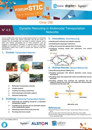 N° 4.5
Omar DIB
Dynamic Rerouting In Multimodal Transportation
Networks
Contact: omar.dib@irt-systemx.fr
Human mobility within urban areas usually happens thanks to a multimodal
transportation system that informs commuters with all the modes of
transport that are available from one place to another. However, some
paths may become inaccessible due to some disruptions, such as
accidents or perturbations. Therefore, an essential service called "re-
routing" can be added to the system in order to make it an intelligent
transportation system that is able to provide both optimal routes and
alternative ones.
1. Context: Transportation Networks
 Multimodal Transportation networks
 Complex systems
 Traveling according to preferences
 Smart passengers information systems
 Advanced routing tools
2. Challenge: Enhancing Transportation System
 Appropriate key modelling concept for a multimodal
transportation system
 Considering the dynamic and the stochastic aspects
of the transportation system
 Optimizing several criteria at the same time
 Providing short terms results
3. Innovations: Smart Rerouting
 Handling both individual and collective interests
 Considering the passengers’ behaviours
 Taking into account the capacity limits of vehicles
 Combining rerouting results with supervision and control
algorithms
4. Desired Results: Decision-Making Tool
 Smart Rerouting Decision Making Tool
 Providing passengers with efficient alternative routes during
disturbances
 Providing routes that respect both needs and preferences of each
passenger
 Providing solutions that maximize the individual and the
collective interest from one side, and respect the various network
constraints from the other side
Disturbances
Origin Destination
Alternative route
References:
 Microsoft Research, Route Planning in Transportation Networks, January
2014
 Thomas Pajor, Multimodal Route Planning, PHD thesis, March 2009
 Daniel Delling, Engineering and Augmenting Route Planning Algorithms, PHD
thesis, September 2009
D
C
A
B E
F
G
(16,21)
(20,20)
(7,15)
(4,4)
(4,4)
(3,9)
(6,10)
(2,2)
(18,24)
(9,10)
(flow, capacity)
Source Sink
 