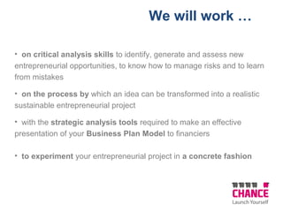 We will work …
• on critical analysis skills to identify, generate and assess new
entrepreneurial opportunities, to know how to manage risks and to learn
from mistakes
• on the process by which an idea can be transformed into a realistic
sustainable entrepreneurial project
• with the strategic analysis tools required to make an effective
presentation of your Business Plan Model to financiers
• to experiment your entrepreneurial project in a concrete fashion
 