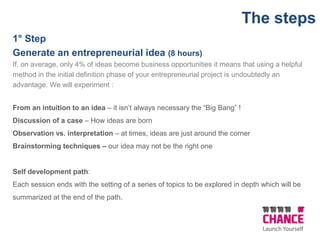 1° Step
Generate an entrepreneurial idea (8 hours)
If, on average, only 4% of ideas become business opportunities it means that using a helpful
method in the initial definition phase of your entrepreneurial project is undoubtedly an
advantage. We will experiment :
From an intuition to an idea – it isn’t always necessary the “Big Bang” !
Discussion of a case – How ideas are born
Observation vs. interpretation – at times, ideas are just around the corner
Brainstorming techniques – our idea may not be the right one
Self development path:
Each session ends with the setting of a series of topics to be explored in depth which will be
summarized at the end of the path.
The steps
 
