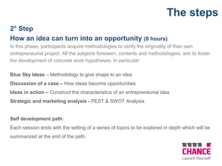 2° Step
How an idea can turn into an opportunity (8 hours)
In this phase, participants acquire methodologies to verify the originality of their own
entrepreneurial project. All the subjects foreseen, contents and methodologies, aim to foster
the development of concrete work hypotheses. In particular:
Blue Sky Ideas – Methodology to give shape to an idea
Discussion of a case – How ideas become opportunities
Ideas in action – Construct the characteristics of an entrepreneurial idea
Strategic and marketing analysis - PEST & SWOT Analysis
Self development path:
Each session ends with the setting of a series of topics to be explored in depth which will be
summarized at the end of the path.
The steps
 