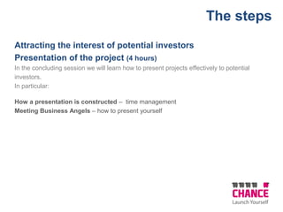 Attracting the interest of potential investors
Presentation of the project (4 hours)
In the concluding session we will learn how to present projects effectively to potential
investors.
In particular:
How a presentation is constructed – time management
Meeting Business Angels – how to present yourself
The steps
 