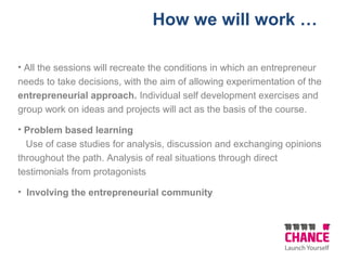 How we will work …
• All the sessions will recreate the conditions in which an entrepreneur
needs to take decisions, with the aim of allowing experimentation of the
entrepreneurial approach. Individual self development exercises and
group work on ideas and projects will act as the basis of the course.
• Problem based learning
Use of case studies for analysis, discussion and exchanging opinions
throughout the path. Analysis of real situations through direct
testimonials from protagonists
• Involving the entrepreneurial community
 