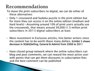 To move the print subscribers to digital, we can do either of
these alternatives:
 Only 1 crossword and Sudoku puzzle in the print edition but
for more they can access it on the online edition (medium and
hard levels) -Assuming around 10% of print users actually use
the crosswords, that means around 39,000 (1.3 million print
subscribers in 2011) digital subscribers at least
 More investment in Exclusive articles, hire better writers since
the content has to be worth those many dollars. Exhibit 3 shows
decrease in SG&A(Selling, General & Admin) from 2008 to 2011
 Have closed group network where the online subscribers can
blog and post comments, we can reward the most active user
with points that can get them discounts in subscription fees
and the best comment can be published
 