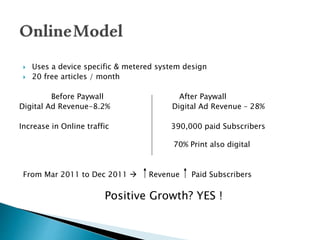  Uses a device specific & metered system design
 20 free articles / month
Before Paywall After Paywall
Digital Ad Revenue-8.2% Digital Ad Revenue – 28%
Increase in Online traffic 390,000 paid Subscribers
70% Print also digital
From Mar 2011 to Dec 2011  Revenue Paid Subscribers
Positive Growth? YES !
 