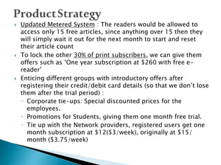  Updated Metered System : The readers would be allowed to
access only 15 free articles, since anything over 15 then they
will simply wait it out for the next month to start and reset
their article count
 To lock the other 30% of print subscribers, we can give them
offers such as ‘One year subscription at $260 with free e-
reader’
 Enticing different groups with introductory offers after
registering their credit/debit card details (so that we don’t lose
them after the trial period) :
◦ Corporate tie-ups: Special discounted prices for the
employees.
◦ Promotions for Students, giving them one month free trial.
◦ Tie up with the Network providers, registered users get one
month subscription at $12($3/week), originally at $15/
month ($3.75/week)
 