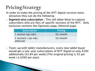 In order to make the pricing of the NYT digital services more
attractive they can do the following :
1. Segment wise subscription : This will allow them to capture
subscribers who are fans of specific sections of the NYT. Only
exclusive sections like Opinions page, Editorial page.
2. Team-up with tablet manufacturers, every new tablet buyer
would get a one-year subscription of NYT digital at only $200
additionally ($3.84 per week).(The original pricing is $5 per
week i.e,$260 per year).
Subscription Pricing
1 section (op-eds) $2/month
2 sections ( op-eds/
editorial)
$3/month
 