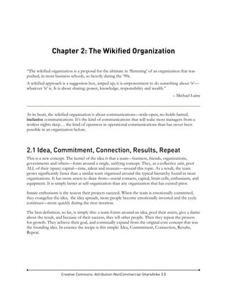 Creative Commons: Attribution-NonCommercial-ShareAlike 3.0
Chapter 2: The Wikified Organization
“The wikified organization is a proposal for the ultimate in ‘flattening’ of an organization that was
pushed, in most business schools, so heavily during the ‘90s.
A wikified approach is a suggestion box, amped up; it is empowerment to do something about ‘it’—
whatever ‘it’ is. It is about sharing: power, knowledge, responsibility and wealth.”
– Michael Laine
At its heart, the wikified organization is about communications—wide-open, no-holds-barred,
inclusive communications. It’s the kind of communications that will wake most managers from a
restless nights sleep… the kind of openness in operational communications than has never been
possible in an organization before.
2.1 Idea, Commitment, Connection, Results, Repeat
This is a new concept. The kernel of the idea is that a team—business, friends, organizations,
governments and others—form around a single, unifying concept. They, as a collective unit, pool
ALL of their (spare) capital—time, talent and treasure—around this topic. As a result, the team
grows significantly faster than a similar team organized around the typical hierarchy found in most
organizations. It has more assets to draw from—social contacts, capital, brain cells, enthusiasm, and
equipment. It is simply better at self-organization than any organization that has existed prior.
Innate enthusiasm is the reason their projects succeed. When the team is emotionally committed,
they evangelize the idea, the idea spreads, more people become emotionally invested and the cycle
continues—more quickly during the next iteration.
The best definition, so far, is simply this: a team forms around an idea, pool their assets, give a damn
about the result, and because of their success, they tell other people. Then they repeat the process
for growth. They achieve their goal, and continually expand from the original core concept that was
the founding idea. In essence the recipe is this simple: Idea, Commitment, Connection, Results,
Repeat.
 