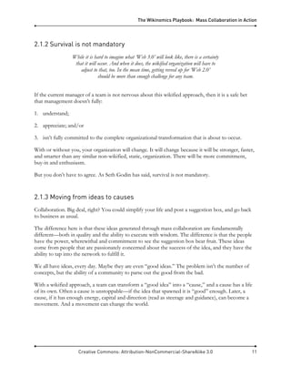 The Wikinomics Playbook: Mass Collaboration in Action
Creative Commons: Attribution-NonCommercial-ShareAlike 3.0 11
2.1.2 Survival is not mandatory
While it is hard to imagine what ‘Web 3.0’ will look like, there is a certainty
that it will occur. And when it does, the wikified organization will have to
adjust to that, too. In the mean time, getting revved up for ‘Web 2.0’
should be more than enough challenge for any team.
If the current manager of a team is not nervous about this wikified approach, then it is a safe bet
that management doesn’t fully:
1. understand;
2. appreciate; and/or
3. isn’t fully committed to the complete organizational transformation that is about to occur.
With or without you, your organization will change. It will change because it will be stronger, faster,
and smarter than any similar non-wikified, static, organization. There will be more commitment,
buy-in and enthusiasm.
But you don’t have to agree. As Seth Godin has said, survival is not mandatory.
2.1.3 Moving from ideas to causes
Collaboration. Big deal, right? You could simplify your life and post a suggestion box, and go back
to business as usual.
The difference here is that these ideas generated through mass collaboration are fundamentally
different—both in quality and the ability to execute with wisdom. The difference is that the people
have the power, wherewithal and commitment to see the suggestion box bear fruit. These ideas
come from people that are passionately concerned about the success of the idea, and they have the
ability to tap into the network to fulfill it.
We all have ideas, every day. Maybe they are even “good ideas.” The problem isn’t the number of
concepts, but the ability of a community to parse out the good from the bad.
With a wikified approach, a team can transform a “good idea” into a “cause,” and a cause has a life
of its own. Often a cause is unstoppable—if the idea that spawned it is “good” enough. Later, a
cause, if it has enough energy, capital and direction (read as steerage and guidance), can become a
movement. And a movement can change the world.
 