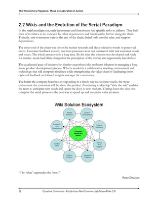 The Wikinomics Playbook: Mass Collaboration in Action
12 Creative Commons: Attribution-NonCommercial-ShareAlike 3.0
2.2 Wikis and the Evolution of the Serial Paradigm
In the serial paradigm era, each department and functionary had specific tasks to address. They built
their deliverables to be reviewed by other departments and functionaries further along the chain.
Typically, end-consumers were at the end of the chain, linked only into the sales, and support
departments.
The other end of the chain was driven by market research and ideas related to trends or perceived
needs. Customer feedback existed, but most processes were not connected with real customer needs
and issues. The whole process took a long time. By the time the solution was developed and ready
for market, needs had often changed or the perception of the market and opportunity had shifted.
The accelerated pace of business has further exacerbated the problems inherent in managing a long
linear product development process. What is needed is a collaborative working environment and
technology that will compress timelines while strengthening the value chain by facilitating short
cycles of feedback and shared insights amongst the community.
The better the company becomes at responding in a timely way to customer needs, the more
enthusiastic the customers will be about the product. Continuing to develop “after the sale” enables
the team to anticipate new needs and opens the door to new markets. Tearing down the silos that
comprise the serial process is the best way to speed up and maximize value creation.
“The ‘what’ supercedes the ‘how.’”
– Peter Drucker
 
