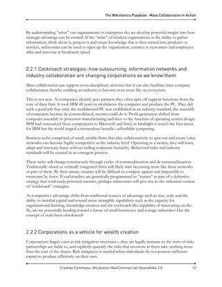 The Wikinomics Playbook: Mass Collaboration in Action
Creative Commons: Attribution-NonCommercial-ShareAlike 3.0 13
By understanding “what” our organizations or enterprises do, we develop powerful insight into how
strategic advantage can be created. If the “what” of modern organizations is the ability to gather
information, think about it, process it and create knowledge that is then turned into products or
services, wikinomics can be used to open up the organization, connect to customers and employees
alike and innovate at breakneck speed.
2.2.1 Cockroach strategies: how outsourcing, information networks and
industry collaboration are changing corporations as we know them
Mass collaboration can support cross-disciplinary activities but it can also facilitate inter-company
collaboration thereby enabling an industry to become even more like an ecosystem.
This is not new. As companies identify peer partners they often spin off support functions from the
core of their firm. It took IBM 40 years to modularize the computer and produce the PC. They did
such a good job that once the modularized PC was established as an industry standard, the assembly
of computers became de-commoditized; anyone could do it. Profit generation shifted from
computer assembly to processor manufacturing and then to the function of operating system design.
IBM had outsourced these components to Microsoft and Intel; in hindsight it wasn’t the best move
for IBM but the world reaped a tremendous benefit—affordable computing.
Business webs comprised of small, nimble firms that play collaboratively to spin out and create value
networks can become highly competitive at the industry level. Operating as a swarm, they will learn,
adapt and innovate faster without stifling corporate hierarchy. Behavioral rules and industry
standards will be created in an emergent process.
These webs will change continuously through cycles of commoditization and de-commoditization.
Traditionally siloed or vertically integrated firms will likely start becoming more like these networks
or part of them. By their nature, swarms will be difficult to compete against and impossible to
overcome by force. If cockroaches are genetically programmed to “scatter” as part of a defensive
strategy that confounds potential enemies, perhaps wikinomics will give rise to the industrial version
of “cockroach” strategies.
As competitive advantage shifts from traditional sources of advantage such as size, scale and the
ability to marshal capital and toward more intangible capabilities such as the capacity for
organizational learning, knowledge creation and the cockroach-like capability of innovating-on-the-
fly, are we potentially heading toward a future of small businesses and cottage industries? Has the
concept of scale been obsolesced?
2.2.2 Corporations as a vehicle for wealth creation
Corporations largely exist as risk mitigation structures—they are legally immune to the sorts of risks
partnerships are liable to, and explicitly quantify the risks that investors in them take: nothing more
than the cost of the shares. Risk mitigation is needed when individuals do not possess sufficient
capital to produce efficiently on their own.
 