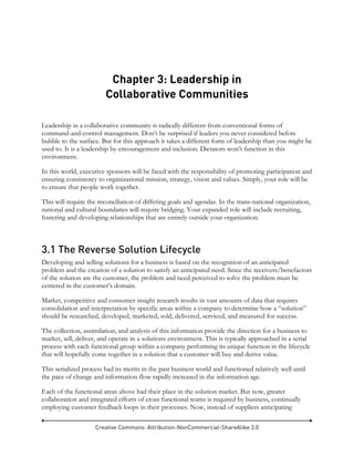 Creative Commons: Attribution-NonCommercial-ShareAlike 3.0
Chapter 3: Leadership in
Collaborative Communities
Leadership in a collaborative community is radically different from conventional forms of
command-and-control management. Don’t be surprised if leaders you never considered before
bubble to the surface. But for this approach it takes a different form of leadership than you might be
used to. It is a leadership by encouragement and inclusion. Dictators won’t function in this
environment.
In this world, executive sponsors will be faced with the responsibility of promoting participation and
ensuring consistency to organizational mission, strategy, vision and values. Simply, your role will be
to ensure that people work together.
This will require the reconciliation of differing goals and agendas. In the trans-national organization,
national and cultural boundaries will require bridging. Your expanded role will include recruiting,
fostering and developing relationships that are entirely outside your organization.
3.1 The Reverse Solution Lifecycle
Developing and selling solutions for a business is based on the recognition of an anticipated
problem and the creation of a solution to satisfy an anticipated need. Since the receivers/benefactors
of the solution are the customer, the problem and need perceived to solve the problem must be
centered in the customer’s domain.
Market, competitive and consumer insight research results in vast amounts of data that requires
consolidation and interpretation by specific areas within a company to determine how a “solution”
should be researched, developed, marketed, sold, delivered, serviced, and measured for success.
The collection, assimilation, and analysis of this information provide the direction for a business to
market, sell, deliver, and operate in a solutions environment. This is typically approached in a serial
process with each functional group within a company performing its unique function in the lifecycle
that will hopefully come together in a solution that a customer will buy and derive value.
This serialized process had its merits in the past business world and functioned relatively well until
the pace of change and information flow rapidly increased in the information age.
Each of the functional areas above had their place in the solution market. But now, greater
collaboration and integrated efforts of cross functional teams is required by business, continually
employing customer feedback loops in their processes. Now, instead of suppliers anticipating
 