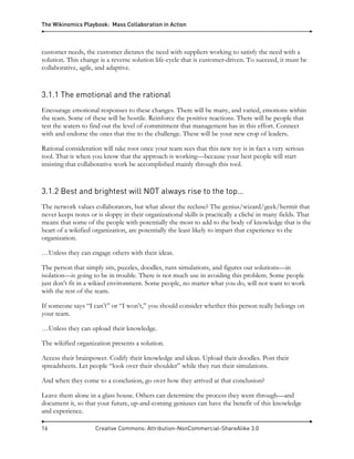 The Wikinomics Playbook: Mass Collaboration in Action
16 Creative Commons: Attribution-NonCommercial-ShareAlike 3.0
customer needs, the customer dictates the need with suppliers working to satisfy the need with a
solution. This change is a reverse solution life-cycle that is customer-driven. To succeed, it must be
collaborative, agile, and adaptive.
3.1.1 The emotional and the rational
Encourage emotional responses to these changes. There will be many, and varied, emotions within
the team. Some of these will be hostile. Reinforce the positive reactions. There will be people that
test the waters to find out the level of commitment that management has in this effort. Connect
with and endorse the ones that rise to the challenge. These will be your new crop of leaders.
Rational consideration will take root once your team sees that this new toy is in fact a very serious
tool. That is when you know that the approach is working—because your best people will start
insisting that collaborative work be accomplished mainly through this tool.
3.1.2 Best and brightest will NOT always rise to the top…
The network values collaborators, but what about the recluse? The genius/wizard/geek/hermit that
never keeps notes or is sloppy in their organizational skills is practically a cliché in many fields. That
means that some of the people with potentially the most to add to the body of knowledge that is the
heart of a wikified organization, are potentially the least likely to impart that experience to the
organization.
…Unless they can engage others with their ideas.
The person that simply sits, puzzles, doodles, runs simulations, and figures out solutions—in
isolation—is going to be in trouble. There is not much use in avoiding this problem. Some people
just don’t fit in a wikied environment. Some people, no matter what you do, will not want to work
with the rest of the team.
If someone says “I can’t” or “I won’t,” you should consider whether this person really belongs on
your team.
…Unless they can upload their knowledge.
The wikified organization presents a solution.
Access their brainpower. Codify their knowledge and ideas. Upload their doodles. Post their
spreadsheets. Let people “look over their shoulder” while they run their simulations.
And when they come to a conclusion, go over how they arrived at that conclusion?
Leave them alone in a glass house. Others can determine the process they went through—and
document it, so that your future, up-and-coming geniuses can have the benefit of this knowledge
and experience.
 