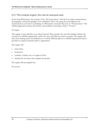 The Wikinomics Playbook: Mass Collaboration in Action
18 Creative Commons: Attribution-NonCommercial-ShareAlike 3.0
3.2.1 The creative engine: the role for everyone else
In the book Wikinomics, the concept of the “Net Generation,” with all of its unique characteristics,
demographics and psychographics, was established. This is the group that will empower the
transformation your team is embarking on. Wikinomics truncated that term to “N-Generation.” The
wikified approach truncates this further, and modifies its meaning a little to “N-Gen.”
Or engine.
This engine is what will drive your effort forward. These people, the ones that initially embrace the
concept of a wikified organization, will be the ones that help you reach your goals. This engine will
take cross-training and cross-pollination to a wholly different place in a wikified organization than is
possible in a typical, hierarchy-driven, organization.
The engine will:
• create ideas
• brainstorm
• consider, evaluate, test, vet, approve/deny
• marshal the resources and complete the project
The engine will accomplish this.
If you let it.
 