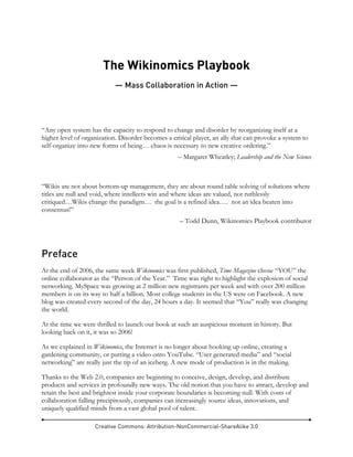 Creative Commons: Attribution-NonCommercial-ShareAlike 3.0
The Wikinomics Playbook
— Mass Collaboration in Action —
“Any open system has the capacity to respond to change and disorder by reorganizing itself at a
higher level of organization. Disorder becomes a critical player, an ally that can provoke a system to
self-organize into new forms of being… chaos is necessary to new creative ordering.”
– Margaret Wheatley; Leadership and the New Science
“Wikis are not about bottom-up management, they are about round table solving of solutions where
titles are null and void, where intellects win and where ideas are valued, not ruthlessly
critiqued…Wikis change the paradigm… the goal is a refined idea…. not an idea beaten into
consensus!”
– Todd Dunn, Wikinomics Playbook contributor
Preface
At the end of 2006, the same week Wikinomics was first published, Time Magazine chose “YOU” the
online collaborator as the “Person of the Year.” Time was right to highlight the explosion of social
networking. MySpace was growing at 2 million new registrants per week and with over 200 million
members is on its way to half a billion. Most college students in the US were on Facebook. A new
blog was created every second of the day, 24 hours a day. It seemed that “You” really was changing
the world.
At the time we were thrilled to launch our book at such an auspicious moment in history. But
looking back on it, it was so 2006!
As we explained in Wikinomics, the Internet is no longer about hooking up online, creating a
gardening community, or putting a video onto YouTube. “User generated media” and “social
networking” are really just the tip of an iceberg. A new mode of production is in the making.
Thanks to the Web 2.0, companies are beginning to conceive, design, develop, and distribute
products and services in profoundly new ways. The old notion that you have to attract, develop and
retain the best and brightest inside your corporate boundaries is becoming null. With costs of
collaboration falling precipitously, companies can increasingly source ideas, innovations, and
uniquely qualified minds from a vast global pool of talent.
 