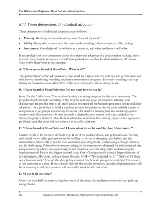 The Wikinomics Playbook: Mass Collaboration in Action
20 Creative Commons: Attribution-NonCommercial-ShareAlike 3.0
4.1.1 Three dimensions of individual adoption
Three dimensions of individual adoption are as follows:
• Mastery: Realizing the benefit—it becomes “one of my tools”
• Ability: Being able to work with the tools, understanding technical aspects of the package
• Awareness: Knowledge of the solution as a concept, and what problems it will solve
If you polled your user community about their personal adoption of a collaboration package, there
are only four possible responses. I could have picked any tool but for demonstration, I’ll choose
Microsoft’s SharePoint as the example:
A. “I have never heard of SharePoint. What is it?”
This person hasn’t achieved Awareness. You need to form an internal unit that can get the word out
with internal marketing, branding, and other promotional programs. Generally speaking, you stop
having an Awareness issue when 80% of the user community knows who you are.
B. “I have heard of SharePoint but I’m not sure how to use it.”
Issue 2 is the Ability issue. You need to develop a training program for the user community. The
program should include marketing of the benefits and end-goals of adoption, training, well
documented recipes for how to do stuff, and an overview of the business processes before and after
adoption. It is a good idea to build a sandbox version for people to play in, and establish a game or
competition to get people emotionally involved. The need for training may run smack up against
workers individual capacity—is time set aside to learn the new system or is it just added to the
already long list of duties? Unless there is scheduled downtime for learning, expect some aggressive
pushback since the users will not believe it is actually a priority.
C. “I have heard of SharePoint and I know what it can be used for, but I don’t use it.”
Mastery tends to be the most difficult step. It involves social, cultural, and political issues. Starting
with social issues: older generations are less willing to invest in changing their habits, and the
collaboration ethic tends to not be their dominant operating mode. Undertaking a change initiative
can be challenging. Cultural issues require asking, is the organization designed for collaboration? Are
compensation practices, managerial targets and incentives or leadership styles undermining the
implementation? Fear is the biggest cultural issue; fear of losing control is much bigger than any of
us can imagine. Moreover, political issues abound. NIH—“Not invented here.” “That’s an IT thing
not a business tool.” You get the idea, politics matter. So, how do you get beyond this? The answer
is one customer at a time. If the solution delivers the results promised, enough enlightened users will
be demanding it and peer pressure will eventually work on the rest of us.
D. “I use it all the time.”
Once you have half the users saying they use it all the time, the implementation team can pack up
and go home.
 