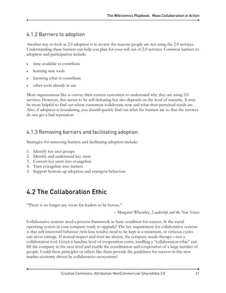 The Wikinomics Playbook: Mass Collaboration in Action
Creative Commons: Attribution-NonCommercial-ShareAlike 3.0 21
4.1.2 Barriers to adoption
Another way to look at 2.0 adoption is to review the reasons people are not using the 2.0 services.
Understanding these barriers can help you plan for your roll out of 2.0 services. Common barriers to
adoption and participation include:
• time available to contribute
• learning new tools
• knowing what to contribute
• other tools already in use
Most organizations like to survey their current customers to understand why they are using 2.0
services. However, this seems to be self defeating but also depends on the level of maturity. It may
be more helpful to find out where customers collaborate now and what their perceived needs are.
Also, if adoption is foundering, you should quickly find out what the barriers are so that the services
do not get a bad reputation.
4.1.3 Removing barriers and facilitating adoption
Strategies for removing barriers and facilitating adoption include:
1. Identify key user groups
2. Identify and understand key users
3. Convert key users into evangelists
4. Turn evangelists into trainers
5. Support bottom-up adoption and emergent behaviors
4.2 The Collaboration Ethic
“There is no longer any room for leaders to be heroes.”
– Margaret Wheatley, Leadership and the New Science
Collaborative systems need a process framework as basic condition for success. Is the social
operating system in your company ready to upgrade? The key requirement for collaborative systems
is that self-interested behavior (win-lose results) need to be kept at a minimum, or virtuous cycles
can never emerge. If mutual respect and trust are absent, the company needs therapy—not a
collaboration tool. Given a baseline level of cooperation exists, instilling a “collaboration ethic” can
lift the company to the next level and enable the coordination and cooperation of a large number of
people. Could these principles or others like them provide the guidelines for success in this new
market economy driven by collaborative ecosystems?
 