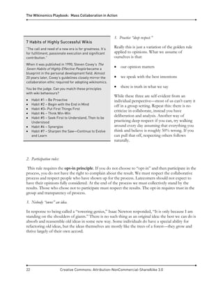 The Wikinomics Playbook: Mass Collaboration in Action
22 Creative Commons: Attribution-NonCommercial-ShareAlike 3.0
1. Practice “deep respect.”
Really this is just a variation of the golden rule
applied to opinions. What we assume of
ourselves is that:
• our opinion matters
• we speak with the best intentions
• there is truth in what we say
While these three are self-evident from an
individual perspective—most of us can’t carry it
off in a group setting. Repeat this: there is no
criticize in collaborate, instead you have
deliberation and analysis. Another way of
practicing deep respect: if you can, try walking
around every day assuming that everything you
think and believe is roughly 50% wrong. If you
can pull that off, respecting others follows
naturally.
2. Participation rules:
This rule requires the opt-in principle. If you do not choose to “opt-in” and then participate in the
process, you do not have the right to complain about the result. We must respect the collaborative
process and respect people who have shown up for the process. Latecomers should not expect to
have their opinions fully considered. At the end of the process we must collectively stand by the
results. Those who chose not to participate must respect the results. The opt-in requires trust in the
group and transparency of process.
3. Nobody “owns” an idea.
In response to being called a “towering genius,” Isaac Newton responded, “It is only because I am
standing on the shoulders of giants.” There is no such thing as an original idea: the best we can do is
absorb and reassemble old ideas in some new way. Some individuals do have a special ability for
refactoring old ideas, but the ideas themselves are mostly like the trees of a forest—they grow and
thrive largely of their own accord.
7 Habits of Highly Successful Wikis
“The call and need of a new era is for greatness. It’s
for fulfillment, passionate execution and significant
contribution.”
When it was published in 1990, Steven Covey’s The
Seven Habits of Highly Effective People became a
blueprint in the personal development field. Almost
20 years later, Covey’s guidelines closely mirror the
collaboration ethic required for adopting wikinomics.
You be the judge. Can you match these principles
with wiki behaviours?
• Habit #1 – Be Proactive
• Habit #2 – Begin with the End in Mind
• Habit #3– Put First Things First
• Habit #4 – Think Win-Win
• Habit #5 – Seek First to Understand, Then to be
Understood
• Habit #6 – Synergize
• Habit #7 – Sharpen the Saw—Continue to Evolve
and Learn
 