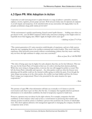 The Wikinomics Playbook: Mass Collaboration in Action
Creative Commons: Attribution-NonCommercial-ShareAlike 3.0 23
4.3 Open PR: Wiki Adoption in Action
Corporations are under increasing pressure to explain themselves to a range of audiences—journalists, consumers,
employees, investors, regulators, pressure groups and voters. With increased scrutiny comes the imperative for companies
to act with integrity and transparency. In the networked world, one-way conversations risk ringing hollow. Can the
principles of wikinomics change public relations for the better?
“If the environment is quickly transforming, fixated control spells disaster… holding onto what you
got doesn’t work... just ask Dell Computers which today announces jumping to into bright colors to
hopefully boost their lagging sales. Didn’t Apple do bright colors years ago?”
– daaberg on June 27 6:31am
“The current generation of C-suite executives wield decades of experience, and not a little success
along the way, equipping them to be excellent command and control leaders. They won’t ditch that
experience (their personal crown jewels) without overwhelming evidence that they must—and they
may not have the right attributes to adapt, even once convinced.”
– Ron on June 28 at 1:40 PM PDT
“The risks of being open may be higher for early adopters than they are for fast followers. This was
the case for the Green Party of Canada in their use of a wiki to develop their election platform.
While they were trying to change politics, everyone else was still engaged in politics as usual. This
left the Green Party vulnerable and exposed… the other parties could see what the Greens were
planning and the public could see the internal conflict going on within the party. Even though the
same things were going on in the other parties, the conflict was kept hidden and thus the Green
Party’s image was compromised. There is the potential for the same situation for open
corporations.”
– Kate
The premise of open PR is that information will leak out eventually so it’s better to join the
conversation early than to put out fires after the fact. A company that regularly discloses pertinent
information to its stakeholders establishes the kind of reciprocity required to build trust.
However, openness may not always be the right solution. For example, companies that lack
confidence in their intrinsic values and/or have a vested interest in preserving their market and
industry position would be unwise to facilitate a process that accelerates the erosion of stakeholder
trust. This short-sighted, defensive risk management approach to managing the company should be
a temporary tactic at best.
 