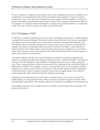 The Wikinomics Playbook: Mass Collaboration in Action
24 Creative Commons: Attribution-NonCommercial-ShareAlike 3.0
To stay competitive, companies must adopt an active, trust-enabling posture where companies use a
combination of communication tools with the stakeholders that contribute to long-run business
performance. Even in the short run, companies can open up parts of their company to scrutiny by
certain stakeholders, and gradually expose the poorer parts as the company’s performance improves.
It is dangerous to default to denial and deception, a strategy that routinely backfires in a transparent
world. As we say, “If you’re going to be naked, you better be buff.”
4.3.1 To Engage or Not?
A wiki that is available to participants who must log-in to participate can provide a valuable dialogue
mechanism for customer dialogue. Permission controls ensure that those who choose to participate
are willing to provide an identity and are interested in constructive dialogue. Structuring the wiki
with specific topics and domain areas provide a many-to-many way to converse around topics the
company has interest in obtaining feedback around. Giving users the ability to create discussion
forums related to the company opens up the customer view that many companies try very hard to
gather from exhaustive surveys and customer visits. This mechanism provides a real time capture of
topics that customers are interested in.
A customer dialogue wiki also opens up the channel to customer-to-customer communication
related to a company’s products and solutions and also provides a “birds of a feather” community to
customers who are sharing the same problems or adopting innovative ways to tackle a particular
issue. Many company product solutions are customer driven. Opening up this contributed library of
dialogue has a benefit to the company as well as to the customers that use the company’s products
and services to enhance and run their own businesses. This provides another channel of gathering
useful information so that a company’s products and services can rapidly adapt to the customer
needs and provides client direction for product direction and strategy.
Perhaps the most important lesson is that when a company chooses to host their own sites for
public dialogue, it is imperative that they enable a two-way conversation. Questions will be asked
and challenges made publicly. The company will need to respond in an intelligent and measured way.
Increasingly, companies may be judged more by the quality of its discussions than the quality of its
products and services!
 