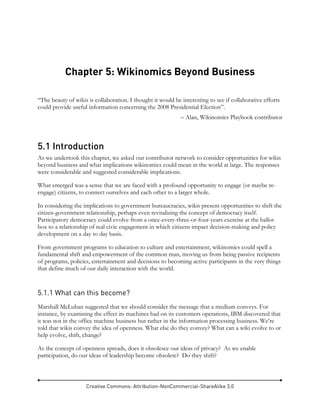 Creative Commons: Attribution-NonCommercial-ShareAlike 3.0
Chapter 5: Wikinomics Beyond Business
“The beauty of wikis is collaboration. I thought it would be interesting to see if collaborative efforts
could provide useful information concerning the 2008 Presidential Election”.
– Alan, Wikinomics Playbook contributor
5.1 Introduction
As we undertook this chapter, we asked our contributor network to consider opportunities for wikis
beyond business and what implications wikinomics could mean in the world at large. The responses
were considerable and suggested considerable implications.
What emerged was a sense that we are faced with a profound opportunity to engage (or maybe re-
engage) citizens, to connect ourselves and each other to a larger whole.
In considering the implications to government bureaucracies, wikis present opportunities to shift the
citizen-government relationship, perhaps even revitalizing the concept of democracy itself.
Participatory democracy could evolve from a once-every-three-or-four-years exercise at the ballot
box to a relationship of real civic engagement in which citizens impact decision-making and policy
development on a day to day basis.
From government programs to education to culture and entertainment, wikinomics could spell a
fundamental shift and empowerment of the common man, moving us from being passive recipients
of programs, policies, entertainment and decisions to becoming active participants in the very things
that define much of our daily interaction with the world.
5.1.1 What can this become?
Marshall McLuhan suggested that we should consider the message that a medium conveys. For
instance, by examining the effect its machines had on its customers operations, IBM discovered that
it was not in the office machine business but rather in the information processing business. We’re
told that wikis convey the idea of openness. What else do they convey? What can a wiki evolve to or
help evolve, shift, change?
As the concept of openness spreads, does it obsolesce our ideas of privacy? As we enable
participation, do our ideas of leadership become obsolete? Do they shift?
 