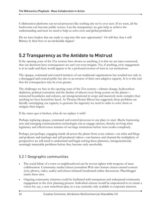 The Wikinomics Playbook: Mass Collaboration in Action
26 Creative Commons: Attribution-NonCommercial-ShareAlike 3.0
Collaboration platforms can reveal processes like nothing else we’ve ever seen. If we want, all the
backrooms can become public venues. Can the transparency we gain help us achieve the
understanding and trust we need to help us solve civic and global problems?
Do we have leaders that are ready to step into this new opportunity? Or will they fear it will
Britney-fy their lives to an intolerable degree?
5.2 Transparency as the Antidote to Mistrust
If the opening years of the 21st century have shown us anything, it is that we are inter-connected,
that our decisions have consequences we can’t yet even imagine. Yet, if anything, civic engagement
is at its nadir and there would appear to be a profound erosion of trust in our institutions.
The opaque, command and control instincts of our traditional organizations has resulted not only in
a disengaged and cynical public but also in an erosion of their own adaptive capacity. It is to this end
that the consequences may be even greater.
The challenges we face in the opening years of the 21st century—climate change, hydrocarbon
depletion, political extremism and the decline of almost every living system on the planet—
transcend boundaries and cultures, are intergenerational in scope and massively more complex than
anything we have heretofore faced. As Thomas Homer Dixon has suggested, these problems are
literally outstripping our capacity to generate the ingenuity we need in order to solve them or
mitigate their impact.
If the status quo is broken, what do we replace it with?
Perhaps replacing opaque, command and control processes is one place to start. Maybe harnessing
new and emerging communication technologies can re-engage citizens, thereby reviving what
legitimacy and effectiveness remains of our large institutions before trust erodes completely.
Perhaps, just perhaps, engaging minds all across the planet from every culture—on wikis and blogs
and podcasts and mashups and self-produced videos—can harness and channel the multiplicity of
perspectives we will need to understand and begin solving these planetary, intergenerational,
seemingly intractable problems before they become truly unsolvable.
5.2.1 Geographic communities
• The social fabric of a town or neighbourhood can be woven tighter with weapons of mass
collaboration. Community media/citizen journalism Web sites feature citizen-created content
(text, photos, video, audio) and citizen-initiated/moderated online discussions. Placeblogger
tracks these sites.
• Ongoing community charettes could be facilitated with transparent and widespread community
engagement in the civic planning process. Individual citizens would be empowered to co-create a
vision for, say, a new waterfront plan, in a way currently only available to corporate interests.
 