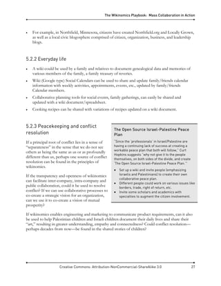 The Wikinomics Playbook: Mass Collaboration in Action
Creative Commons: Attribution-NonCommercial-ShareAlike 3.0 27
• For example, in Northfield, Minnesota, citizens have created Northfield.org and Locally Grown,
as well as a local civic blogosphere comprised of citizen, organization, business, and leadership
blogs.
5.2.2 Everyday life
• A wiki could be used by a family and relatives to document genealogical data and memories of
various members of the family, a family treasury of reveries.
• Wiki (Google type) Social Calendars can be used to share and update family/friends calendar
information with weekly activities, appointments, events, etc., updated by family/friends
Calendar members.
• Collaborative planning tools for social events, family gatherings, can easily be shared and
updated with a wiki document/spreadsheet.
• Cooking recipes can be shared with variations of recipes updated on a wiki document.
5.2.3 Peacekeeping and conflict
resolution
If a principal root of conflict lies in a sense of
“separateness” in the sense that we do not see
others as being the same as us or as profoundly
different than us, perhaps one source of conflict
resolution can be found in the principles of
wikinomics.
If the transparency and openness of wikinomics
can facilitate inter-company, intra-company and
public collaboration, could it be used to resolve
conflict? If we can use collaborative processes to
co-create a strategic vision for an organization,
can we use it to co-create a vision of mutual
prosperity?
If wikinomics enables engineering and marketing to communicate product requirements, can it also
be used to help Palestinian children and Israeli children document their daily lives and share their
“art,” resulting in greater understanding, empathy and connectedness? Could conflict resolution—
perhaps decades from now—be found in the shared stories of children?
The Open Source Israel-Palestine Peace
Plan
“Since the ‘professionals’ in Israel/Palestine are
having a continuing lack of success at creating a
workable peace plan that both will follow,” Curt
Hopkins suggests “why not give it to the people
themselves, on both sides of the divide, and create
‘The Open Source Israel-Palestine Peace Plan.’”
• Set up a wiki and invite people (emphasizing
Israelis and Palestinians) to create their own
collaborative peace plan.
• Different people could work on various issues like
borders, trade, right of return, etc.
• Invite some scholars and academics with
specialties to augment the citizen involvement.
 