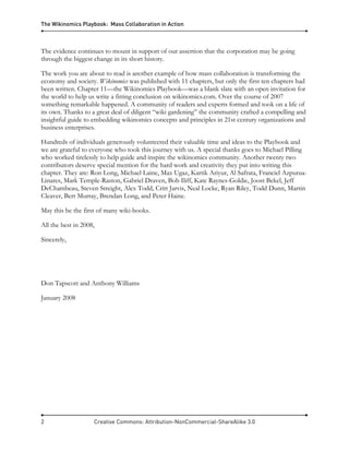 The Wikinomics Playbook: Mass Collaboration in Action
2 Creative Commons: Attribution-NonCommercial-ShareAlike 3.0
The evidence continues to mount in support of our assertion that the corporation may be going
through the biggest change in its short history.
The work you are about to read is another example of how mass collaboration is transforming the
economy and society. Wikinomics was published with 11 chapters, but only the first ten chapters had
been written. Chapter 11—the Wikinomics Playbook—was a blank slate with an open invitation for
the world to help us write a fitting conclusion on wikinomics.com. Over the course of 2007
something remarkable happened. A community of readers and experts formed and took on a life of
its own. Thanks to a great deal of diligent “wiki gardening” the community crafted a compelling and
insightful guide to embedding wikinomics concepts and principles in 21st century organizations and
business enterprises.
Hundreds of individuals generously volunteered their valuable time and ideas to the Playbook and
we are grateful to everyone who took this journey with us. A special thanks goes to Michael Pilling
who worked tirelessly to help guide and inspire the wikinomics community. Another twenty two
contributors deserve special mention for the hard work and creativity they put into writing this
chapter. They are: Ron Long, Michael Laine, Max Ugaz, Kartik Ariyur, Al Safrata, Franciel Azpurua-
Linares, Mark Temple-Raston, Gabriel Draven, Bob Iliff, Kate Raynes-Goldie, Joost Bekel, Jeff
DeChambeau, Steven Streight, Alex Todd, Critt Jarvis, Neal Locke, Ryan Riley, Todd Dunn, Martin
Cleaver, Bert Murray, Brendan Long, and Peter Haine.
May this be the first of many wiki-books.
All the best in 2008,
Sincerely,
Don Tapscott and Anthony Williams
January 2008
 