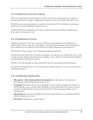 The Wikinomics Playbook: Mass Collaboration in Action
Creative Commons: Attribution-NonCommercial-ShareAlike 3.0 29
5.3.2 Collaborative decision-making
There are several projects started already to enable, at least in an experimental sense, citizens to
become legislators by creating or redrafting laws using the Internet and collaborative Web sites.
MorePerfect.org encourages people to rewrite the constitution of the United States, and propose
legislation to any of the legislative bodies in the U.S.
The World Parliament Experiment encourages voting and consensus building on global issues,
where anyone can propose a vote.
5.3.3 Collaborative activism
Collaboration allows for new ways to interact with the current political process. Whether it is
collaborating to frame a spin-free voters guide, or tracking the performance of elected politicians,
these collaborative sites indicate how the Internet can and is changing the political process.
Wikia Politics Portal, contains a list of wiki-based political communities.
E-Democracy.Org’s Wiki, this non-profit, non-partisan, non-advocacy site includes the use of a wiki
to collect contact and link information from candidates such as Minnesota Gubernatorial candidates
and their President 2008 directory effort.
Poliwiki A site where people can share information about the upcoming presidential election.
The Ideal Government Project: A U.K. based effort to enable citizens to “say what we want from e-
enabled government.”
5.3.4 Collaborative deliberation
• dKosopedia: a left oriented political encyclopedia, the dKosopedia is written from a
left/progressive/liberal/Democratic point of view.
• Issuepedia: Describes itself as “the encyclopedia of issues, analysis, thought, and opinion. As
with Wikipedia, anyone can edit; unlike Wikipedia, we encourage opinions and rants as well as
carefully considered analysis and purely factual writing.” Their main page includes a list of
related projects.
• Openpoltics.ca: A project of mlpilling and friends, which devised a new standard in 2004 for
political deliberation via a wiki.
• Electowiki: Talking about voting methods.
 