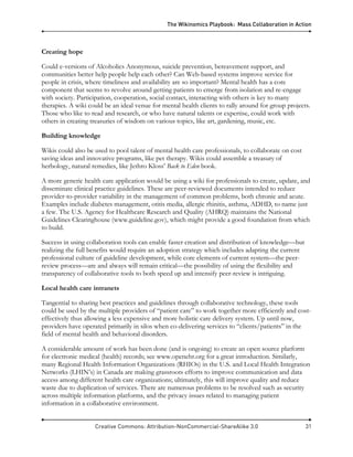 The Wikinomics Playbook: Mass Collaboration in Action
Creative Commons: Attribution-NonCommercial-ShareAlike 3.0 31
Creating hope
Could e-versions of Alcoholics Anonymous, suicide prevention, bereavement support, and
communities better help people help each other? Can Web-based systems improve service for
people in crisis, where timeliness and availability are so important? Mental health has a core
component that seems to revolve around getting patients to emerge from isolation and re-engage
with society. Participation, cooperation, social contact, interacting with others is key to many
therapies. A wiki could be an ideal venue for mental health clients to rally around for group projects.
Those who like to read and research, or who have natural talents or expertise, could work with
others in creating treasuries of wisdom on various topics, like art, gardening, music, etc.
Building knowledge
Wikis could also be used to pool talent of mental health care professionals, to collaborate on cost
saving ideas and innovative programs, like pet therapy. Wikis could assemble a treasury of
herbology, natural remedies, like Jethro Kloss’ Back to Eden book.
A more generic health care application would be using a wiki for professionals to create, update, and
disseminate clinical practice guidelines. These are peer-reviewed documents intended to reduce
provider-to-provider variability in the management of common problems, both chronic and acute.
Examples include diabetes management, otitis media, allergic rhinitis, asthma, ADHD, to name just
a few. The U.S. Agency for Healthcare Research and Quality (AHRQ) maintains the National
Guidelines Clearinghouse (www.guideline.gov), which might provide a good foundation from which
to build.
Success in using collaboration tools can enable faster creation and distribution of knowledge—but
realizing the full benefits would require an adoption strategy which includes adapting the current
professional culture of guideline development, while core elements of current system—the peer-
review process—are and always will remain critical—the possibility of using the flexibility and
transparency of collaborative tools to both speed up and intensify peer-review is intriguing.
Local health care intranets
Tangential to sharing best practices and guidelines through collaborative technology, these tools
could be used by the multiple providers of “patient care” to work together more efficiently and cost-
effectively thus allowing a less expensive and more holistic care delivery system. Up until now,
providers have operated primarily in silos when co-delivering services to “clients/patients” in the
field of mental health and behavioral disorders.
A considerable amount of work has been done (and is ongoing) to create an open source platform
for electronic medical (health) records; see www.openehr.org for a great introduction. Similarly,
many Regional Health Information Organizations (RHIOs) in the U.S. and Local Health Integration
Networks (LHIN’s) in Canada are making grassroots efforts to improve communication and data
access among different health care organizations; ultimately, this will improve quality and reduce
waste due to duplication of services. There are numerous problems to be resolved such as security
across multiple information platforms, and the privacy issues related to managing patient
information in a collaborative environment.
 