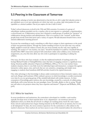 The Wikinomics Playbook: Mass Collaboration in Action
32 Creative Commons: Attribution-NonCommercial-ShareAlike 3.0
5.5 Peering in the Classroom of Tomorrow
The competitive advantage of societies may depend purely on how fast they are able to adapt their education systems to
give individuals access to ever more information over shorter time scales, e.g., giving a high school graduate the same
capabilities as a doctoral candidate. How do you compress the time it takes to learn?
Today’s school classroom evolved in the 19th and 20th centuries. It consists of a group of
subordinate students presided over by a teacher, who in turn reports to a principal, a superintendent,
a school board, etc. Collaboration occurs, but is limited to small groups of students for “projects” or
collaboration among teachers and administrators. This is in contrast to the “normal” world where
people learn mostly from their peers and a variety of experts. Would education benefit from a more
natural collaborative learning process?
Everyone has something to teach, something to offer that is unique to their experiences or the result
of their own personal analysis. Though the teacher standing in front of your class may very well be
highly qualified to teach the subject at hand, they are most certainly not the only ones capable of
teaching. The notion of “one teacher, one class,” should be banished. It could be a hundred! Schools
should follow MIT’s innovation and post full curriculums online (class syllabus, texts, homework
assignments, etc.); but this time allow any who wish to participate in expanding or editing the
syllabus.
One issue, for those who have noticed—is that the traditional methods of teaching tend to be
boring! Michael Furdyk of TakingITGlobal, states that lack of engaging content is a significant issue
facing American public education (Tapscott and Williams, 2006, p. 51). In a one teacher/many
students situation, there is very little room for individual input and interaction—compare this against
interactive online spaces, sites, and tools that are very attractive, energizing, and simply more
engaging to students than humdrum drill/kill activities found in the typical classroom.
One other advantage is that knowledge is always under construction in these interactive spaces, sites,
and tools. Berger and Luckman (1966) outlined a process in which knowledge is socially constructed
over time by an ever growing group of like-minded individuals with similar interests. As their
conception of knowledge gains traction, this new knowledge, created by a network of collaborating
individuals, will in time become the new paradigm. Linus Torvalds, alludes to this in saying “People
just self-select to do projects where they have expertise and interest” (Tapscott and Williams, 2006,
p.69).
5.5.1 Wikis for teachers
In most jurisdictions and institutions, the curriculum is developed in a bubble—each teacher
typically develops most of their material alone or in a department—an enormous amount of
duplication when you think that all schools or colleges are teaching pretty much the same topics.
Some schools and teachers have begun sharing material on the Web and on an intranet, but it is not
at all widespread. To date, the most common repository for the curriculum is a file cabinet in the
teacher’s classroom. New teachers do not have access to any of this material (unless the school has a
 