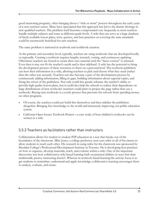 The Wikinomics Playbook: Mass Collaboration in Action
Creative Commons: Attribution-NonCommercial-ShareAlike 3.0 33
good mentoring program), often bringing about a “sink or swim” process throughout the early years
of a new teachers career. Many have speculated that this approach has led to the drastic shortage in
new qualified teachers. The problem itself becomes compounded very frequently as most teachers
handle multiple subjects and some at different grade levels. A wiki that can serve as a large database
of freely available lesson plans, tests, quizzes, and best practices on covering the state standards
could be enormously beneficial for new teachers.
The same problem is mirrored in textbook and workbook creation.
At the primary and secondary level, typically, teachers are using textbooks that are developed locally
or regionally. Creating a textbook requires lengthy research, vetting, and continuous updating.
Oftentimes teachers are forced to create their own material until the “latest version” is released.
Even then it may not fit the teacher’s needs and is then sidelined. A wiki has the potential to bring
the development process of these resources to them on a personal level. The textbook publishers
can host their information in a wiki, allowing teachers to pick and choose what they need (rather
than the other way around). Teachers can also become a part of the development process by
continuously adding information, filling in gaps, building information about regional topics, and
fixing the errors of the publishers. Not only could this greatly enhance the teacher’s ability to
provide high quality lesson plans, but it could also help the schools to reduce their dependence on
large distributions of new textbooks (teachers could print or project the page rather than use a
textbook). Buying new textbooks is a costly process that prevents the schools from spending money
on other programs.
• Of course, the teachers could just build this themselves and then sideline the publishers
altogether. Bringing free knowledge to the world and immensely improving our public education
system.
• California Open Source Textbook Project—a case study of how children’s textbooks can be
written in a wiki.
5.5.2 Teachers as facilitators rather than instructors
Collaboration allows for student to student P2P education in a way that breaks out of the
boundaries of the classroom. Mike Jones, a college professor, now uses wikis in all of his classes to
allow students to teach each other. His research in using wikis for the classroom was sponsored by
Sheridan College’s Professional Development Institute in Toronto. He is developing best practices
on how to organize, develop materials, teach, and evaluate within a wiki. One of the important
discoveries was how collaborative wiki-based learning built on practical abilities in ways that than
traditionally passive instructing doesn’t. Whereas in textbook based learning the activity focus is to
get students to remember, understand and apply knowledge, collaborative learning encourages them
to analyze, evaluate, and create.
 