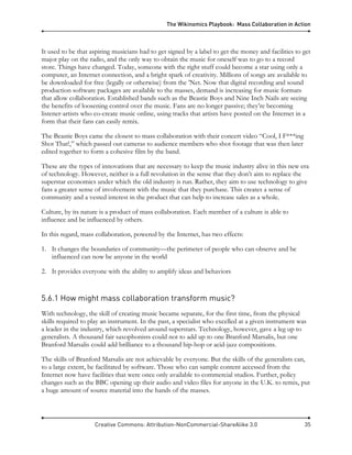 The Wikinomics Playbook: Mass Collaboration in Action
Creative Commons: Attribution-NonCommercial-ShareAlike 3.0 35
It used to be that aspiring musicians had to get signed by a label to get the money and facilities to get
major play on the radio, and the only way to obtain the music for oneself was to go to a record
store. Things have changed. Today, someone with the right stuff could become a star using only a
computer, an Internet connection, and a bright spark of creativity. Millions of songs are available to
be downloaded for free (legally or otherwise) from the ’Net. Now that digital recording and sound
production software packages are available to the masses, demand is increasing for music formats
that allow collaboration. Established bands such as the Beastie Boys and Nine Inch Nails are seeing
the benefits of loosening control over the music. Fans are no longer passive; they’re becoming
listener-artists who co-create music online, using tracks that artists have posted on the Internet in a
form that their fans can easily remix.
The Beastie Boys came the closest to mass collaboration with their concert video “Cool, I F***ing
Shot That!,” which passed out cameras to audience members who shot footage that was then later
edited together to form a cohesive film by the band.
These are the types of innovations that are necessary to keep the music industry alive in this new era
of technology. However, neither is a full revolution in the sense that they don’t aim to replace the
superstar economics under which the old industry is run. Rather, they aim to use technology to give
fans a greater sense of involvement with the music that they purchase. This creates a sense of
community and a vested interest in the product that can help to increase sales as a whole.
Culture, by its nature is a product of mass collaboration. Each member of a culture is able to
influence and be influenced by others.
In this regard, mass collaboration, powered by the Internet, has two effects:
1. It changes the boundaries of community—the perimeter of people who can observe and be
influenced can now be anyone in the world
2. It provides everyone with the ability to amplify ideas and behaviors
5.6.1 How might mass collaboration transform music?
With technology, the skill of creating music became separate, for the first time, from the physical
skills required to play an instrument. In the past, a specialist who excelled at a given instrument was
a leader in the industry, which revolved around superstars. Technology, however, gave a leg up to
generalists. A thousand fair saxophonists could not to add up to one Branford Marsalis, but one
Branford Marsalis could add brilliance to a thousand hip-hop or acid-jazz compositions.
The skills of Branford Marsalis are not achievable by everyone. But the skills of the generalists can,
to a large extent, be facilitated by software. Those who can sample content accessed from the
Internet now have facilities that were once only available to commercial studios. Further, policy
changes such as the BBC opening up their audio and video files for anyone in the U.K. to remix, put
a huge amount of source material into the hands of the masses.
 