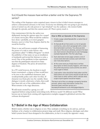 The Wikinomics Playbook: Mass Collaboration in Action
Creative Commons: Attribution-NonCommercial-ShareAlike 3.0 37
5.6.3 Could the masses have written a better end for the Sopranos TV
series?
The ending of the Sopranos series surprised many viewers in that it foiled viewers attempts to
achieve a denouement (closure) to the story. Everyone was debating who was going to get whacked,
and as it turned out, the only person to “get whacked” was the audience—the tension builds
through the episode, and then the camera turns off. That is pretty much it.
One commentator felt that the author was
deliberately leaving his options open for a sequel
of a future movie plot. What would the audience
have done—probably, as in most gangster
features, seen to it that Tony Soprano died by the
sword he lived by.
There is one well known example of harnessing
the power of a wiki to write fiction—the
experiment called “A Million Penguins” in which
the publisher of that name set up an installation
of mediawiki and invited the Internet to write a
novel. One of the problems in that experiment
was that the participants enjoyed too many
degrees of freedom. The prose all turned into
zany chaos.
In a TV serial however, the freedom is much
better constrained—a legion of fans would have
to be true to the established characters (and
would probably police each other for that). If
character was fixed, plot was the variable. Since
dialogue is mostly a derivative of plot, that could
have been left out of the collaborative effort.
What remains is the stage directions.
Would music created by a group, in a self-
organized fashion using modern networking tools, fill those needs? Or different needs? What
lessons can we learn from existing self-organization examples engaged in globalized activities like
software development?
5.7 Belief in the Age of Mass Collaboration
Beliefs matter, whether one is religious or not. They underpin everything we do and say, and can
facilitate or be a barrier to collaboration projects large and small. Most religions, ideologies and other
belief systems haven’t been designed to be collaborative, in fact it is nearly the opposite—many
How to Wiki an Episode of the Sopranos
1. Create a page called Episode 86—a name free of
connotations.
2. On Episode 86 all that exists is a list of episode
summaries, and a short paragraph with a meta
description/plot summary. You allow parallel
versions of the story to develop, and pick the best
one. Each version should have its own homepage,
example Episode 86—The Fat Lady Sings.
3. Each alternate version page contains a list of
scenes (and alternate scenes), each with their
own meta descriptions.
4. At the scene level you finally have a written
description of what actually happens, with links to
the preferred previous scene and the one which
most ought to follow.
5. Lead author roles should be freely taken and the
lead authors for each scene should include lots of
meta notes to other authors which indicate what
scope of participation would be helpful.
The key to all of this is to design a properly iterative
process, where meta information comes first,
becomes fixed, and then serves as a
boundary/framework to all child pages/objects.
 