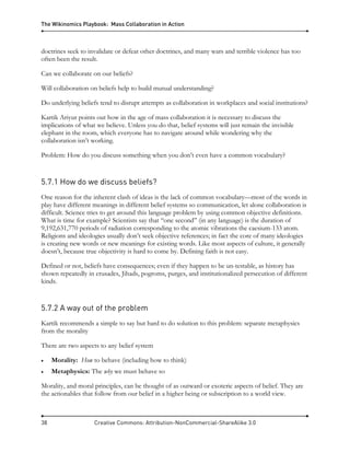 The Wikinomics Playbook: Mass Collaboration in Action
38 Creative Commons: Attribution-NonCommercial-ShareAlike 3.0
doctrines seek to invalidate or defeat other doctrines, and many wars and terrible violence has too
often been the result.
Can we collaborate on our beliefs?
Will collaboration on beliefs help to build mutual understanding?
Do underlying beliefs tend to disrupt attempts as collaboration in workplaces and social institutions?
Kartik Ariyur points out how in the age of mass collaboration it is necessary to discuss the
implications of what we believe. Unless you do that, belief systems will just remain the invisible
elephant in the room, which everyone has to navigate around while wondering why the
collaboration isn’t working.
Problem: How do you discuss something when you don’t even have a common vocabulary?
5.7.1 How do we discuss beliefs?
One reason for the inherent clash of ideas is the lack of common vocabulary—most of the words in
play have different meanings in different belief systems so communication, let alone collaboration is
difficult. Science tries to get around this language problem by using common objective definitions.
What is time for example? Scientists say that ‘‘one second’’ (in any language) is the duration of
9,192,631,770 periods of radiation corresponding to the atomic vibrations the caesium-133 atom.
Religions and ideologies usually don’t seek objective references; in fact the core of many ideologies
is creating new words or new meanings for existing words. Like most aspects of culture, it generally
doesn’t, because true objectivity is hard to come by. Defining faith is not easy.
Defined or not, beliefs have consequences; even if they happen to be un-testable, as history has
shown repeatedly in crusades, Jihads, pogroms, purges, and institutionalized persecution of different
kinds.
5.7.2 A way out of the problem
Kartik recommends a simple to say but hard to do solution to this problem: separate metaphysics
from the morality
There are two aspects to any belief system
• Morality: How to behave (including how to think)
• Metaphysics: The why we must behave so
Morality, and moral principles, can be thought of as outward or exoteric aspects of belief. They are
the actionables that follow from our belief in a higher being or subscription to a world view.
 